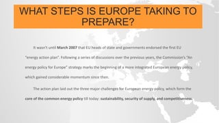 WHAT STEPS IS EUROPE TAKING TO
PREPARE?
It wasn't until March 2007 that EU heads of state and governments endorsed the first EU
“energy action plan”. Following a series of discussions over the previous years, the Commission’s “An
energy policy for Europe” strategy marks the beginning of a more integrated European energy policy,
which gained considerable momentum since then.
The action plan laid out the three major challenges for European energy policy, which form the
core of the common energy policy till today: sustainability, security of supply, and competitiveness.
 