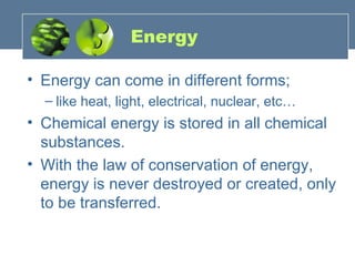 Energy Energy can come in different forms;  like heat, light, electrical, nuclear, etc… Chemical energy is stored in all chemical substances.  With the law of conservation of energy, energy is never destroyed or created, only to be transferred. 