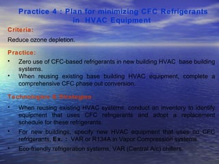 Practice 4 : Plan for minimizing CFC Refrigerants in  HVAC Equipment   Criteria: Reduce ozone depletion.  Practice: Zero use of CFC-based refrigerants in new building HVAC  base building systems.  When reusing existing base building HVAC equipment, complete a comprehensive CFC phase out conversion.  Technologies & Strategies  : When reusing existing HVAC systems, conduct an inventory to identify equipment that uses CFC refrigerants and adopt a replacement schedule for these refrigerants.  For new buildings, specify new HVAC equipment that uses no CFC refrigerants,  Ex. :   VAR or R134A in Vapor Compression systems. Eco-friendly refrigeration systems, VAR (Central A/c) chillers.  