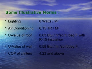 Some Illustrative Norms : Lighting 8 Watts / M 2   Air Conditioning 0.15 TR / M 2   U-value of roof  0.63 Btu / hr/sq ft /deg F with  R-15 insulation  U-Value of wall 0.58 Btu / hr./sq ft/deg F. COP of chillers  4.23 and above  