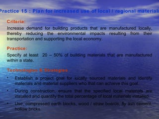 Practice 15 : Plan for increased use of local / regional materials   Criteria: Increase demand for building products that are manufactured locally, thereby reducing the environmental impacts resulting from their transportation and supporting the local economy.  Practice: Specify at least  20 – 50% of building materials that are manufactured within a state.  Technologies & Strategies  : Establish a project goal for locally sourced materials and identify materials and material suppliers who that can achieve this goal.  During construction, ensure that the specified local materials are installed and quantify the total percentage of local materials installed. Use, compressed earth blocks, wood / straw boards, fly ash cement, hollow bricks.  