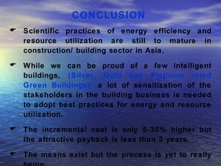 CONCLUSION  Scientific practices of energy efficiency and resource utilization are still to mature in construction/ building sector in Asia.  While we can be proud of a few intelligent buildings,  (Silver, Gold and Platinum rated Green Buildings),  a lot of sensitization of the stakeholders in the building business is needed to adopt best practices for energy and resource utilization.  The incremental cost is only 5-30% higher but the attractive payback is less than 3 years.  The means exist but the process is yet to really begin.  