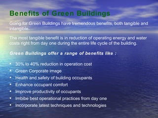 Benefits of Green Buildings   Green Buildings offer a range of benefits like : 30% to 40% reduction in operation cost Green Corporate image Health and safety of building occupants Enhance occupant comfort Improve productivity of occupants Imbibe best operational practices from day one Incorporate latest techniques and technologies Going for Green Buildings have tremendous benefits, both tangible and intangible.  The most tangible benefit is in reduction of operating energy and water costs right from day one during the entire life cycle of the building.  