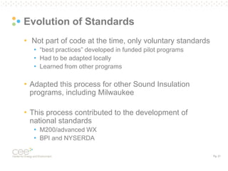 Pg. 21
Evolution of Standards
• Not part of code at the time, only voluntary standards
• “best practices” developed in funded pilot programs
• Had to be adapted locally
• Learned from other programs
• Adapted this process for other Sound Insulation
programs, including Milwaukee
• This process contributed to the development of
national standards
• M200/advanced WX
• BPI and NYSERDA
 