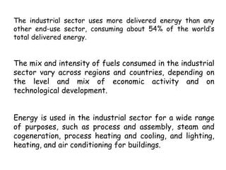 The industrial sector uses more delivered energy than any
other end-use sector, consuming about 54% of the world’s
total delivered energy.
The mix and intensity of fuels consumed in the industrial
sector vary across regions and countries, depending on
the level and mix of economic activity and on
technological development.
Energy is used in the industrial sector for a wide range
of purposes, such as process and assembly, steam and
cogeneration, process heating and cooling, and lighting,
heating, and air conditioning for buildings.
 