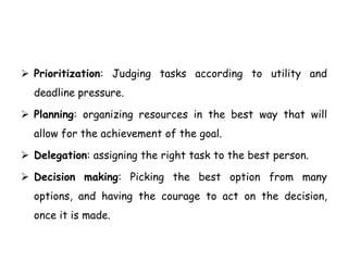  Prioritization: Judging tasks according to utility and
deadline pressure.
 Planning: organizing resources in the best way that will
allow for the achievement of the goal.
 Delegation: assigning the right task to the best person.
 Decision making: Picking the best option from many
options, and having the courage to act on the decision,
once it is made.
 