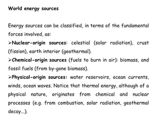 World energy sources
Energy sources can be classified, in terms of the fundamental
forces involved, as:
Nuclear-origin sources: celestial (solar radiation), crust
(fission), earth interior (geothermal).
Chemical-origin sources (fuels to burn in air): biomass, and
fossil fuels (from by-gone biomass).
Physical-origin sources: water reservoirs, ocean currents,
winds, ocean waves. Notice that thermal energy, although of a
physical nature, originates from chemical and nuclear
processes (e.g. from combustion, solar radiation, geothermal
decay...).
 