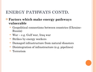 ENERGY PATHWAYS CONTD. Factors which make energy pathways vulnerable Geopolitical connections between countries (Ukraine-Russia) War – e.g. Gulf war, Iraq war Strikes by energy workers Damaged infrastructure from natural disasters Disintegration of infrastructure (e.g. pipelines) Terrorism 