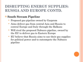 DISRUPTING ENERGY SUPPLIES: RUSSIA AND EUROPE CONTD. South Stream Pipeline Proposed gas pipeline owned by Gazprom Aims deliver gas from central Asia and Russia to central Europe and Italy through the Balkans Will rival the proposed Nabucco pipeline, owned by the EU to deliver gas to Eastern Europe EU believe that Russia aims to use their gas supplies for political power and to outcompete the Nabucco pipeline 