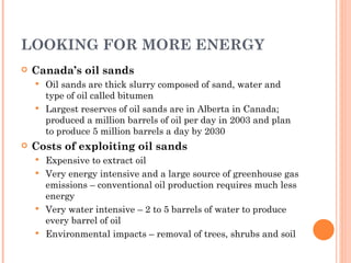 LOOKING FOR MORE ENERGY Canada’s oil sands Oil sands are thick slurry composed of sand, water and type of oil called bitumen Largest reserves of oil sands are in Alberta in Canada; produced a million barrels of oil per day in 2003 and plan to produce 5 million barrels a day by 2030 Costs of exploiting oil sands Expensive to extract oil Very energy intensive and a large source of greenhouse gas emissions – conventional oil production requires much less energy Very water intensive – 2 to 5 barrels of water to produce every barrel of oil Environmental impacts – removal of trees, shrubs and soil 