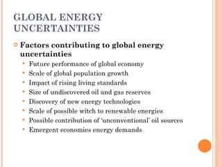 GLOBAL ENERGY UNCERTAINTIES Factors contributing to global energy uncertainties Future performance of global economy Scale of global population growth Impact of rising living standards Size of undiscovered oil and gas reserves Discovery of new energy technologies Scale of possible witch to renewable energies Possible contribution of ‘unconventional’ oil sources Emergent economies energy demands 