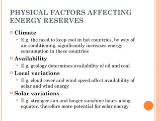 PHYSICAL FACTORS AFFECTING ENERGY RESERVES Climate E.g. the need to keep cool in hot countries, by way of air conditioning, significantly increases energy consumption in these countries Availability E.g. geology determines availability of oil and coal Local variations E.g. cloud cover and wind speed affect availability of solar and wind energy Solar variations E.g. stronger sun and longer sunshine hours along equator, therefore more potential for solar energy 