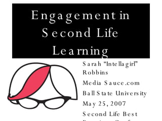 Engagement in Second Life Learning Sarah “Intellagirl” Robbins Media Sauce.com Ball State University May 25, 2007 Second Life Best Practices Conference 