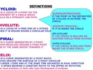 DEFINITIONS 
CYCLOID: 
IS A LOCUS OF A POINT ON THE 
PERIPHERY OF A CIRCLE WHICH 
ROLLS ON A STRAIGHT LINE PATH. 
INVOLUTE: 
IS A LOCUS OF A FREE END OF A STRING 
WHEN IT IS WOUND ROUND A CIRCULAR POLE 
SPIRAL: 
IS A CURVE GENERATED BY A POINT 
WHICH REVOLVES AROUND A FIXED POINT 
AND AT THE SAME MOVES TOWARDS IT. 
HELIX: 
IS A CURVE GENERATED BY A POINT WHICH 
MOVES AROUND THE SURFACE OF A RIGHT CIRCULAR 
CYLINDER / CONE AND AT THE SAME TIME ADVANCES IN AXIAL DIRECTION 
AT A SPEED BEARING A CONSTANT RATIO TO THE SPPED OF ROTATION. 
for more problems on helix refer topic Development of surfaces) 
SUPERIORTROCHOID: 
IF THE POINT IN THE DEFINATION 
OF CYCLOID IS OUTSIDE THE 
CIRCLE 
INFERIOR TROCHOID.: 
IF IT IS INSIDE THE CIRCLE 
EPI-CYCLOID 
IF THE CIRCLE IS ROLLING ON 
ANOTHER CIRCLE FROM OUTSIDE 
HYPO-CYCLOID. 
IF THE CIRCLE IS ROLLING FROM 
INSIDE THE OTHER CIRCLE, 
 