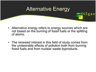 Alternative Energy Alternative energy refers to energy sources which are not based on the burning of fossil fuels or the splitting of atoms.  The renewed interest in this field of study comes from the undesirable effects of pollution both from burning fossil fuels and from nuclear waste byproducts.  