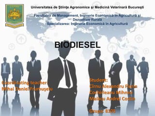 Universitatea de Ştiinţe Agronomice şi Medicină Veterinară Bucureşti
Facultatea de Management, Inginerie Economică în Agricultură şi
Dezvoltare Rurală
Specializarea: Inginerie Economică în Agricultură
BIODIESEL
Coordinating teacher:
Mihai Daniel Frumuşelu
Student:
Cîrnu Alexandru Florin
Cochirleanu Mihnea
Malacu Andrei Costin
Grupa: 8105
 