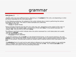 grammar 2. Verb forms English verbs may have different forms, depending on the  subject  of the verb, and depending on when the action expressed by the verb takes place. In the following sentences, the subjects of the verbs indicate who or what is performing the actions expressed by the verbs. The verbs in these examples are underlined. e.g. We  live  in the city.       He  lives  on Queen Street. These examples illustrate how the form of a verb may vary, depending on the subject of the verb. In the first example, the subject is  we , and the form of the verb is  live . In the second example, the subject is  he , and the form of the verb is  lives . The different verb forms which indicate when the action expressed by a verb takes place are usually referred to as  tenses . e.g. We always  walk  to work.       We  walked  to work yesterday. In the first sentence, the verb  walk  is in the Simple Present tense. In the second sentence, the verb  walked  is in the Simple Past tense. Present tenses are usually used to express actions which are taking place in the present; whereas past tenses are usually used to express actions which took place in the past. The  infinitive  form of a verb can be used without reference to any particular subject or any particular time. In English, the infinitive form of a verb begins with the word  to . For instance,  to walk  is the infinitive of the verb used in the two preceding examples. 