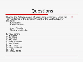 Questions  . Change the following pairs of words into sentences, using the correct forms of the Simple Present of the verb  to be . For example:       I, cautious       I am cautious.       they, friendly       They are friendly. 1. you, careful 2. it, warm 3. he, here 4. we, bold 5. they, careless 6. she, clever 7. we, ready 8. you, reckless 9. I, shy 10. they, polite 