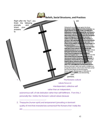 Right after the “tour”, you will
finish the following
prompts and
share your
answers
to
your
own
partners.
1. The Koreans cultural
values focus on
interdependent, collective self
rather than an independent,
autonomous self, of role dedication rather than self-fulfillment. From this, I
personally like / dislike the Koreans’ cultural values because
____________________________.
2. Thepsyche (human spirit) and temperament (prevailing or dominant
quality of mind that characterizes someone)of the Koreans that I really like
are ____________________________________________________.
42
The Choson Dynasty, also known as the Yi Dynasty, has
long been celebrated for its artistic, scientific and
intellectual achievements, including the 1443 invention
of the Korean alphabet (han'gul) by the greatest of all
Choson kings, King Sejong. The Choson Dynasty, which
means the kingdom of morning serenity, is one of
modern history's longest dynastic rules, lasting over
500 years. This achievement is even more impressive in
light of Korea’s strategic and, some might say,
precarious geopolitical location at the center of the
East Asian corridor.
How did Korea achieve such political stability? What
social forces were at work? The Choson Dynasty
adopted Confucianism as its state religion and
developed concomitant social structures, ultimately
establishing cultural values, which supported
continuous dynastic rule.
These cultural values of the Choson Dynasty,
centerpieces to the Ch'unhyang story, still resonant in
contemporary Korean life. The idea of an
interdependent, collective self rather than an
independent, autonomous self, of role dedication
rather than self-fulfillment, and the privileging of
harmony and order rather over justice or progress are
all typically Confucian cultural values that have carried
over from the Choson era into the present.
Choson Dynasty officially began in 1392 when Yi
Songgye, an army general, was declared king,
following his successful coup against the Koryo
government. With the support of Neo-Confucian
scholar-officials, he and the twenty-six Yi kings that
followed him adopted and enforced the principles of
Confucianism, a belief system founded by the Chinese
philosopher Confucius, as the for guide their actions as
well as virtually every citizen of their dynasty.
Confucius taught that men of wisdom and virtue,
chosen for their knowledge and moral quality, should
lead the government. They were to rule, not by force
or law, but by example. This theory of government was
an ideal held for centuries by many countries of East
Asia; the application of the theory, however, was less
than ideal. Korean rulers during the Chosen reign
established social structures and institutions to enforce
Confucian ideology and practice.
King T’aejo (Yi Songgye) instituted the Chinese
examination system to recruit wise and moral men into
government. Men that could demonstrate through
rigorous examination that they understood proper
governance, classic literature, and morality, as it was
taught in the sacred books of Confucian philosophy,
were appointed to government positions. Once in
place, they were expected to lead by moral example.
Beliefs, Social Structures, and Practices
 