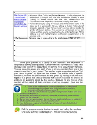 • __________________________________________________________________
http://www.ktlit
.com/korean-
literature/revie
w-wayfarer-
new-fiction-by-
korean-women
• Wayfarer: New Fiction by Korean Women: It also discusses the
introduction of hangul, and how that introduction created a small
opening for female authors and how, then, modernization and
colonialization that began to pry that small opening wide open.
• Human Decency by Gong Ji Young is one of the smaller works in the
book as it is parochially Korean, pitting a facilely “international”
character against a “true Korean hero” who has stayed inside the
grinder of Korean politics. The narrator is self-tortured by her own
history and has a quite obvious loathing for all things foreign. All this
adds up to a work highlighting han and Korean exceptionalism of the
simplest kind.
My Guesses on Koreans’ way of responding to the challenges of MODERNITY
• ____________________________________________________________________
• ____________________________________________________________________
• ____________________________________________________________________
• ____________________________________________________________________
•
Share your guesses to a group of five members and experience a
cooperative learning strategy called Numbered Heads Together(Slavin, 1995). This
strategy holds each of you accountable for learning more about Korean literature.
You are placed in groups and each of you is given a number (from one to the
maximum number in each group). The teacher poses a question and you "put
your heads together" to figure out the answer. The teacher calls a specific
number to respond as spokesperson for the group. By having all of you work
together in a group, this strategy ensures that each of youknows the answer to
problems or questions asked by the teacher. Because no one knows which
number will be called, all team members must be prepared. Here are the
questions.
1. Given all the problems that characters have faced in the different
circumstances of their lives, what kind of attitude or psyche or
temperament have the Koreans shown?
2. Is this the kind of attitude or psyche or temperament that we have been
practicing as Filipinos?
3. What are the advantages of facing the challenges of modernity with a wounded
history like the Koreans?
4. Do you have any comments on the way Koreans face the challenges of modernity?
5. What does literature reveal about Korean character?
6. How do Koreans respond to the challenges of modernity as reflected in their
literaryselections?
If all the groups are ready, the teacher would start calling the members
who really “put their heads together”. 행운을빈다(haenguneulbinda
44
 