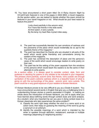 16. You have encountered a short poem titled On A Rainy Autumn Night by
Ch’oeCh’iwŏn featured in one of the pages in ASIA MAG, a travel magazine.
As the section editor, you are tasked to decide whether this poem should be
featured in your travel magazine or not. What should be your best reason to
feature this poem?
A. The poet has successfully blended his own emotions of sadness and
the panorama of the place which would incidentally be so apt to the
quarterly theme of the magazine.*
B. The poet has described his friends who are situated in all parts of the
world which would ignite friendship and camaraderie among the
readers of the magazine.
C. The poet has combined the description of place and the persona’s
views of the world which would encourage readers to write poetry on
their own.
D. The poet has let the setting of the poem separate from the emotions
of the persona which would teach the readers to do the same in their
attempts to write poems.
As a section editor, it is always good to consider content, style, form and
audience in deciding for poems or any articles to be included in your magazine.
The phrases chant painfully, autumn wind, few friends, rains outside are enough
symbolism of the poet’s extreme sadness which is a beautiful fusion of what is
going on with the surroundings of the place: autumn wind, rains outside. This
poem could be a very good exposure of your readers to Korean literature.
17.Korean literature proves to be very difficult to you as a Grade 8 student. You
have encountered several words in English that give you a challenging time in
understanding Korean stories or poems expressed in English. In reading an
article about the introduction of Korean literature, you are to apply what you
have learned about defining words through context clues and word analysis.
As a student, what very important tip can you give in doing context clues to a
Korean classmate who also experiences the same problem?
A. Classify the word right away whether the word is a name word or an
action word, then keep on guessing the meaning of the word by giving
a synonym or an antonym.
B. Identify the possible meanings of a word which is intended by the
writer or speaker through definition, restatement, example or multiple
meanings (depending on neighboring words).*
I only chant painfully in the autumn wind,
For I have few friends in the wide world.
At third watch, it rains outside.
By the lamp my heart flies myriad miles away.
8
 