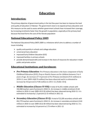 Education
Introduction:
The primary objective of government policy in the last few years has been to improve the level
and quality of education in Pakistan. The government vision is to expand primary education and
this measure can be used to assess whether government schools have increased their coverage,
by increasing enrolments faster than the growth in population, especially at the primary level
because that level forms the core of the literate population
National Educational Policy 2009
The National Educational Policy (NEP) 2009 is a milestone which aims to address a number of
issues including:
 quality and quantity in schools and college education
 universal primary education
 improved Early Children Education (ECE)
 improved facilities in primary schools
 provide demand based skills and increase in the share of resources for education in both
public and private sectors
Educational Institutions and Enrolment:
Pre-Primary Education: Pre-Primary education is the basic component of Early
Childhood Education (ECE). Prep or Katchi classes are for children between 3 to 4
years of age. An increase of 7.4 percent in Pre-Primary enrolment (9.41 million) in
2010-11 over 2009-10(8.76 million) has been observed and it is estimated to
increase by 4.8 percent to 9.86 million in 2011-12. [Table 10.4]
Middle Education (Classes VI-VIII): A total of 41,951 middle schools with
334,984 teachers were functional in 2010-11. An increase in middle enrolment (5.64
million) in 2010-11 over 2009-10 (5.50 million) has been observed during 2010-11. It is
estimated to increase by 1.3 percent (5.72 million) in 2011-12.
Secondary Education (Classes IX-X): A total of 25,209 secondary schools with
452,779 teachers were functional in 2010-11. An increase in secondary enrolment (2.63
million) in 2010-11 over 2009-10 (2.58 million) has been observed during 2010-11. It is
estimated to increase by 3.6 percent to 2.73 million in 2011-12
 