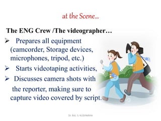 at the Scene…
The ENG Crew /The videographer…
 Prepares all equipment
(camcorder, Storage devices,
microphones, tripod, etc.)
 Starts videotaping activities,
 Discusses camera shots with
the reporter, making sure to
capture video covered by script.
Dr. RAJ. S. KUSHWAHA
 