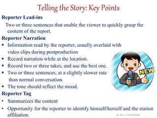 Telling the Story: Key Points
Reporter Lead-ins
Two or three sentences that enable the viewer to quickly grasp the
content of the report.
Reporter Narration
 Information read by the reporter, usually overlaid with
video clips during postproduction
 Record narration while at the location.
 Record two or three takes, and use the best one.
 Two or three sentences, at a slightly slower rate
than normal conversation.
 The tone should reflect the mood.
Reporter Tag
• Summarizes the content
• Opportunity for the reporter to identify himself/herself and the station
affiliation. Dr. RAJ. S. KUSHWAHA
 