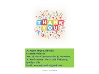 Dr. Rajesh Singh Kushwaha,
Assistant Professor,
Dept. of Mass Communication & Journalism,
Dr. RamManohar Lohia Avadh University,
Ayodhya, U.P.
Email : manurajchandra@gmail.com
Dr. RAJ. S. KUSHWAHA
 