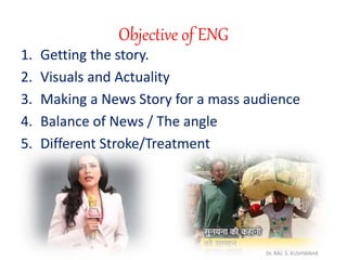 Objective of ENG
1. Getting the story.
2. Visuals and Actuality
3. Making a News Story for a mass audience
4. Balance of News / The angle
5. Different Stroke/Treatment
Dr. RAJ. S. KUSHWAHA
 