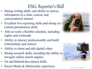 ENG: Reporter’s Skill
• Strong writing skills, and ability to convey
information in a clear, concise and
conversational manner
• Excellent live reporting skills and strong on-
camera presentation skills
• Able to work a flexible schedule, including
nights and weekends
• Ability to interact professionally and build
relationships and sources
• Ability to shoot and edit digital video
• Strong research skills, including the ability to
navigate online search engines
• On and Behind-the-camera skills.
• Social Media & Multimedia experience Dr. RAJ. S. KUSHWAHA
 