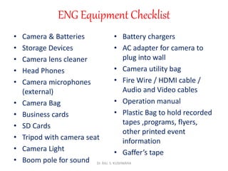 ENG Equipment Checklist
• Camera & Batteries
• Storage Devices
• Camera lens cleaner
• Head Phones
• Camera microphones
(external)
• Camera Bag
• Business cards
• SD Cards
• Tripod with camera seat
• Camera Light
• Boom pole for sound
• Battery chargers
• AC adapter for camera to
plug into wall
• Camera utility bag
• Fire Wire / HDMI cable /
Audio and Video cables
• Operation manual
• Plastic Bag to hold recorded
tapes ,programs, flyers,
other printed event
information
• Gaffer’s tape
Dr. RAJ. S. KUSHWAHA
 