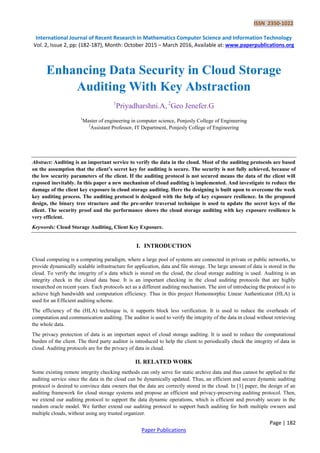 ISSN 2350-1022
International Journal of Recent Research in Mathematics Computer Science and Information Technology
Vol. 2, Issue 2, pp: (182-187), Month: October 2015 – March 2016, Available at: www.paperpublications.org
Page | 182
Paper Publications
Enhancing Data Security in Cloud Storage
Auditing With Key Abstraction
1
Priyadharshni.A, 2
Geo Jenefer.G
1
Master of engineering in computer science, Ponjesly College of Engineering
2
Assistant Professor, IT Department, Ponjesly College of Engineering
Abstract: Auditing is an important service to verify the data in the cloud. Most of the auditing protocols are based
on the assumption that the client’s secret key for auditing is secure. The security is not fully achieved, because of
the low security parameters of the client. If the auditing protocol is not secured means the data of the client will
exposed inevitably. In this paper a new mechanism of cloud auditing is implemented. And investigate to reduce the
damage of the client key exposure in cloud storage auditing. Here the designing is built upon to overcome the week
key auditing process. The auditing protocol is designed with the help of key exposure resilience. In the proposed
design, the binary tree structure and the pre-order traversal technique is used to update the secret keys of the
client. The security proof and the performance shows the cloud storage auditing with key exposure resilience is
very efficient.
Keywords: Cloud Storage Auditing, Client Key Exposure.
I. INTRODUCTION
Cloud computing is a computing paradigm, where a large pool of systems are connected in private or public networks, to
provide dynamically scalable infrastructure for application, data and file storage. The large amount of data is stored in the
cloud. To verify the integrity of a data which is stored on the cloud, the cloud storage auditing is used. Auditing is an
integrity check in the cloud data base. It is an important checking in the cloud auditing protocols that are highly
researched on recent years. Each protocols act as a different auditing mechanism. The aim of introducing the protocol is to
achieve high bandwidth and computation efficiency. Thus in this project Homomorphic Linear Authenticator (HLA) is
used for an Efficient auditing scheme.
The efficiency of the (HLA) technique is, it supports block less verification. It is used to reduce the overheads of
computation and communication auditing. The auditor is used to verify the integrity of the data in cloud without retrieving
the whole data.
The privacy protection of data is an important aspect of cloud storage auditing. It is used to reduce the computational
burden of the client. The third party auditor is introduced to help the client to periodically check the integrity of data in
cloud. Auditing protocols are for the privacy of data in cloud.
II. RELATED WORK
Some existing remote integrity checking methods can only serve for static archive data and thus cannot be applied to the
auditing service since the data in the cloud can be dynamically updated. Thus, an efficient and secure dynamic auditing
protocol is desired to convince data owners that the data are correctly stored in the cloud. In [1] paper, the design of an
auditing framework for cloud storage systems and propose an efficient and privacy-preserving auditing protocol. Then,
we extend our auditing protocol to support the data dynamic operations, which is efficient and provably secure in the
random oracle model. We further extend our auditing protocol to support batch auditing for both multiple owners and
multiple clouds, without using any trusted organizer.
 