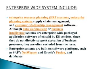  enterprise resource planning (ERP) systems, enterprise
planning systems,supply chain management,
and customer relationship management software.
Although data warehousing or business
intelligence systems are enterprise-wide packaged
application software often sold by ES vendors, since
they do not directly support execution of business
processes, they are often excluded from the term.
 Enterprise systems are built on software platforms, such
as SAP’s NetWeaver and Oracle's Fusion, and
databases.
 