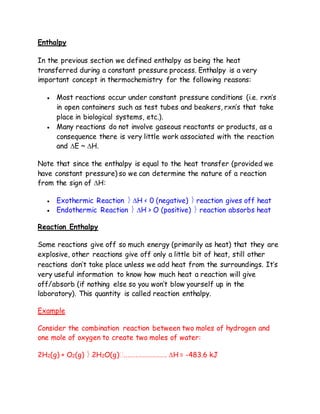 Enthalpy
In the previous section we defined enthalpy as being the heat
transferred during a constant pressure process. Enthalpy is a very
important concept in thermochemistry for the following reasons:
 Most reactions occur under constant pressure conditions (i.e. rxn’s
in open containers such as test tubes and beakers, rxn’s that take
place in biological systems, etc.).
 Many reactions do not involve gaseous reactants or products, as a
consequence there is very little work associated with the reaction
and E ~ H.
Note that since the enthalpy is equal to the heat transfer (provided we
have constant pressure) so we can determine the nature of a reaction
from the sign of H:
 Exothermic Reaction  H < 0 (negative)  reaction gives off heat
 Endothermic Reaction  H > O (positive)  reaction absorbs heat
Reaction Enthalpy
Some reactions give off so much energy (primarily as heat) that they are
explosive, other reactions give off only a little bit of heat, still other
reactions don’t take place unless we add heat from the surroundings. It’s
very useful information to know how much heat a reaction will give
off/absorb (if nothing else so you won’t blow yourself up in the
laboratory). This quantity is called reaction enthalpy.
Example
Consider the combination reaction between two moles of hydrogen and
one mole of oxygen to create two moles of water:
2H2(g) + O2(g)  2H2O(g)H = -483.6 kJ
 