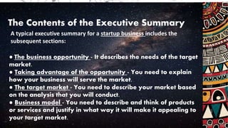 The Contents of the Executive Summary
A typical executive summary for a startup business includes the
subsequent sections:
● The business opportunity - It describes the needs of the target
market.
● Taking advantage of the opportunity - You need to explain
how your business will serve the market.
● The target market - You need to describe your market based
on the analysis that you will conduct.
● Business model - You need to describe and think of products
or services and justify in what way it will make it appealing to
your target market.
 