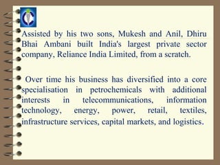 Assisted by his two sons, Mukesh and Anil, Dhiru
Bhai Ambani built India's largest private sector
company, Reliance India Limited, from a scratch.

 Over time his business has diversified into a core
specialisation in petrochemicals with additional
interests    in    telecommunications,      information
technology, energy, power, retail, textiles,
infrastructure services, capital markets, and logistics.
 