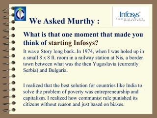 We Asked Murthy :
What is that one moment that made you
think of starting Infosys?
It was a Story long back..In 1974, when I was holed up in
a small 8 x 8 ft. room in a railway station at Nis, a border
town between what was the then Yugoslavia (currently
Serbia) and Bulgaria.

I realized that the best solution for countries like India to
solve the problem of poverty was entrepreneurship and
capitalism. I realized how communist rule punished its
citizens without reason and just based on biases.
 