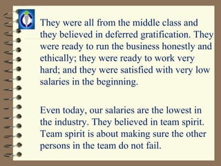 They were all from the middle class and
they believed in deferred gratification. They
were ready to run the business honestly and
ethically; they were ready to work very
hard; and they were satisfied with very low
salaries in the beginning.

Even today, our salaries are the lowest in
the industry. They believed in team spirit.
Team spirit is about making sure the other
persons in the team do not fail.
 