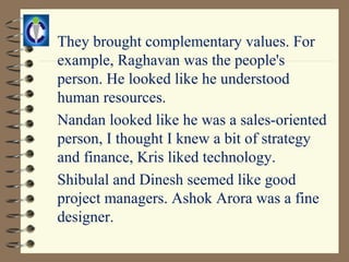 They brought complementary values. For
example, Raghavan was the people's
person. He looked like he understood
human resources.
Nandan looked like he was a sales-oriented
person, I thought I knew a bit of strategy
and finance, Kris liked technology.
Shibulal and Dinesh seemed like good
project managers. Ashok Arora was a fine
designer.
 