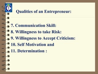 Qualities of an Entrepreneur:


7. Communication Skill:
8. Willingness to take Risk:
9. Willingness to Accept Criticism:
10. Self Motivation and
11. Determination :
 