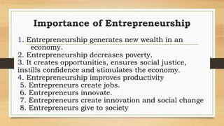 Importance of Entrepreneurship
1. Entrepreneurship generates new wealth in an
economy.
2. Entrepreneurship decreases poverty.
3. It creates opportunities, ensures social justice,
instills confidence and stimulates the economy.
4. Entrepreneurship improves productivity
5. Entrepreneurs create jobs.
6. Entrepreneurs innovate.
7. Entrepreneurs create innovation and social change
8. Entrepreneurs give to society
 