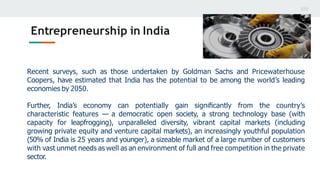 Entrepreneurship in India
Recent surveys, such as those undertaken by Goldman Sachs and Pricewaterhouse
Coopers, have estimated that India has the potential to be among the world’s leading
economies by 2050.
Further, India’s economy can potentially gain signiﬁcantly from the country’s
characteristic features — a democratic open society, a strong technology base (with
capacity for leapfrogging), unparalleled diversity, vibrant capital markets (including
growing private equity and venture capital markets), an increasingly youthful population
(50% of India is 25 years and younger), a sizeable market of a large number of customers
with vast unmet needs as well as an environment of full and free competition in the private
sector.
 