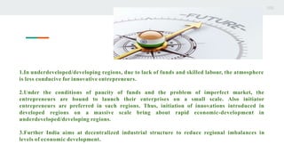 1.In underdeveloped/developing regions, due to lack of funds and skilled labour, the atmosphere
is less conducive for innovative entrepreneurs.
2.Under the conditions of paucity of funds and the problem of imperfect market, the
entrepreneurs are bound to launch their enterprises on a small scale. Also initiator
entrepreneurs are preferred in such regions. Thus, initiation of innovations introduced in
developed regions on a massive scale bring about rapid economic-development in
underdeveloped/developing regions.
3.Further India aims at decentralized industrial structure to reduce regional imbalances in
levels of economic development.
 