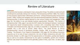 Review of Literature
Entrepreneurship has been understood to mean, among other things: ‘the ability to create and build
something from practically nothing’ (J.A. Timmons, “The Entrepreneurial Mind”, 1989); ‘the creation
of new economic opportunities’ (Wennekers and Thurik, “Linking Entrepreneurship and Economic
Growth”, 1999); ‘creating and managing vision and demonstrating leadership’ (Wickham, “Strategic
Entrepreneurship: A decision making approach to new venture creation and management”, 1998,
page 34); ‘the ability to see and evaluate business opportunities’ (Meredith, “The Practice of
Entrepreneurship”, 1982, page 3; see also the GEM studies that distinguish between ‘need based’
and ‘opportunity based’ entrepreneurship); ‘a practice with a knowledge base’ (Peter Drucker,
‘Innovation and Entrepreneurship’, page viii); ‘an ability to assemble or reassemble from what is
available into a new kind of activity’ (Peter Marris, ‘The Social Barriers of African
Entrepreneurship’, Journal of Developing Societies, October, 1968, as quoted in Thomas A.
Timberg, ‘ The Marwaris: From Traders to Industrialists’, 1978, page 19); ‘the shifting of economic
resources out of an area of lower productivity into one of higher productivity and yield’ (The
Economist, October 13, 2007, page 18 of the special section on Innovation, quoting Jean Baptiste
Say) as well as ‘an activity characterized by the goals of proﬁtability, growth and innovative
practices’ (see Joseph Schumpeter’s works generally, quoted in Kirby, supra note 1 as above, page
10).
 