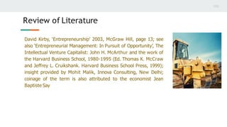 David Kirby, ‘Entrepreneurship’ 2003, McGraw Hill, page 13; see
also ‘Entrepreneurial Management: In Pursuit of Opportunity’, The
Intellectual Venture Capitalist: John H. McArthur and the work of
the Harvard Business School, 1980-1995 (Ed. Thomas K. McCraw
and Jeffrey L. Cruikshank. Harvard Business School Press, 1999);
insight provided by Mohit Malik, Innova Consulting, New Delhi;
coinage of the term is also attributed to the economist Jean
Baptiste Say
Review of Literature
 