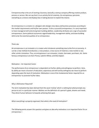 Entrepreneurship is the art of starting a business, basically a startup company offering creative product,
process or service. We can say that it is an activity full of creativity. An entrepreneur perceives
everything as a chance and displays bias in taking decision to exploit the chance.
An entrepreneur is a creator or a designer who designs new ideas and business processes according to
the market requirements and his/her own passion. To be a successful entrepreneur, it is very important
to have managerial skill and strong team building abilities. Leadership attributes are a sign of successful
entrepreneurs. Some political economists regard leadership, management ability, and team building
skills to be the essential qualities of an entrepreneur.
Think Like
An entrepreneur is an innovator or a creator who introduces something new to the firm or economy. It
can be a new method of production, a new product, a new source of material, a new market or any
other similar innovation. Thus, an entrepreneur is an innovator, creator, borrower, purchaser, etc. Some
famous entrepreneurs are Azim Premji, Lakshmi Mittal, and Ekta Kapoor.
Motivation – An Important Factor
The performance of an entrepreneur is dependent on his/her ability and willingness to perform. Here,
by ability we mean a function of education, experience and skill and by willingness we mean to perform
depending upon the level of motivation. Motivation is one of the fundamental factor required for an
entrepreneur to promote his/her ideas.
Why is Motivation Required?
The term motivation has been derived from the word ‘motive’ which is nothing but what prompts any
person to act in a particular manner. Motives are the definition of a person’s goals, dreams and needs.
They direct human behavior to towards achieving their goal.
When everything is properly organized, then what is the need of motivation?
The following points answer this question and gives an idea why motivation is an important factor for an
entrepreneur −
 