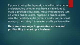 If you are doing the legwork, you will acquire better
understanding whether you have a viable idea to
make a profitable business. Most entrepreneurs turn
up with a business idea, organize a business plan,
raise the needed capital (either investors or personal
savings), then bring it to market and hope to survive.
Here are some ways to guarantee success and
profitability to start up a business:
 