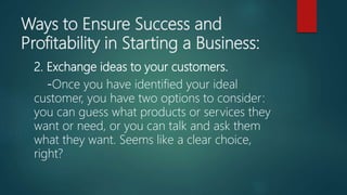 Ways to Ensure Success and
Profitability in Starting a Business:
2. Exchange ideas to your customers.
-Once you have identified your ideal
customer, you have two options to consider:
you can guess what products or services they
want or need, or you can talk and ask them
what they want. Seems like a clear choice,
right?
 