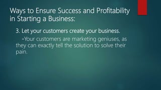 Ways to Ensure Success and Profitability
in Starting a Business:
3. Let your customers create your business.
-Your customers are marketing geniuses, as
they can exactly tell the solution to solve their
pain.
 